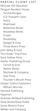 PARTIAL CLIENT LIST McGraw Hill Education Penguin Random House TarcherPerigee G.P. Putnam's Sons Avery Riverhead Ballantine Books Broadway Books Crown Doubleday Spiegel & Grau Three Rivers Press John Wiley & Sons The Flower Tree Press Dark Hollow Films Avalon Publishing Group Carroll & Graf Nation Books Marlowe & Company Seal Press Thunder's Mouth Press Harper Collins Publishers William Morrow Harvard Publishing Hyperion Andrews McMeel Publishing Dove Books/Dove Audio Santa Monica Press Walker and Company